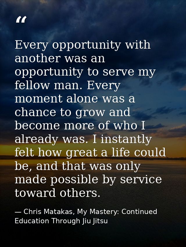 Every opportunity with another was an opportunity to serve my fellow man. Every moment alone was a chance to grow and be — Chris Matakas, My Mastery: Continued Education Through Jiu Jitsu