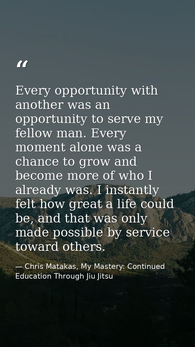 Every opportunity with another was an opportunity to serve my fellow man. Every moment alone was a chance to grow and be — Chris Matakas, My Mastery: Continued Education Through Jiu Jitsu