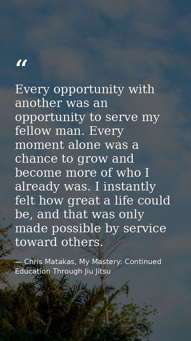 Every opportunity with another was an opportunity to serve my fellow man. Every moment alone was a chance to grow and be — Chris Matakas, My Mastery: Continued Education Through Jiu Jitsu