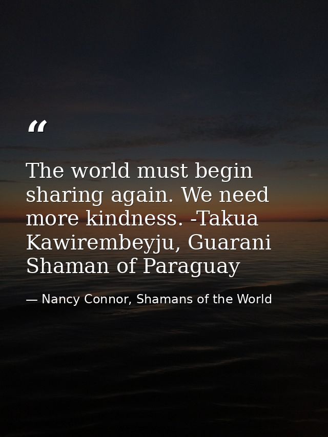 The world must begin sharing again. We need more kindness. -Takua Kawirembeyju, Guarani Shaman of Paraguay — Nancy Connor, Shamans of the World