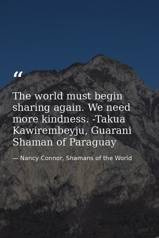 The world must begin sharing again. We need more kindness. -Takua Kawirembeyju, Guarani Shaman of Paraguay — Nancy Connor, Shamans of the World