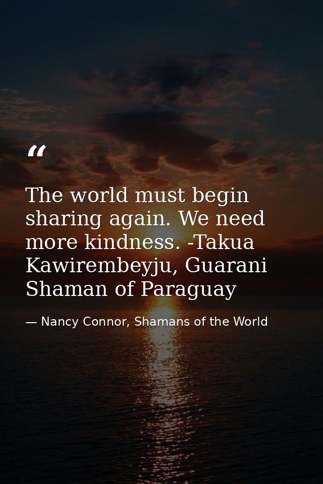 The world must begin sharing again. We need more kindness. -Takua Kawirembeyju, Guarani Shaman of Paraguay — Nancy Connor, Shamans of the World