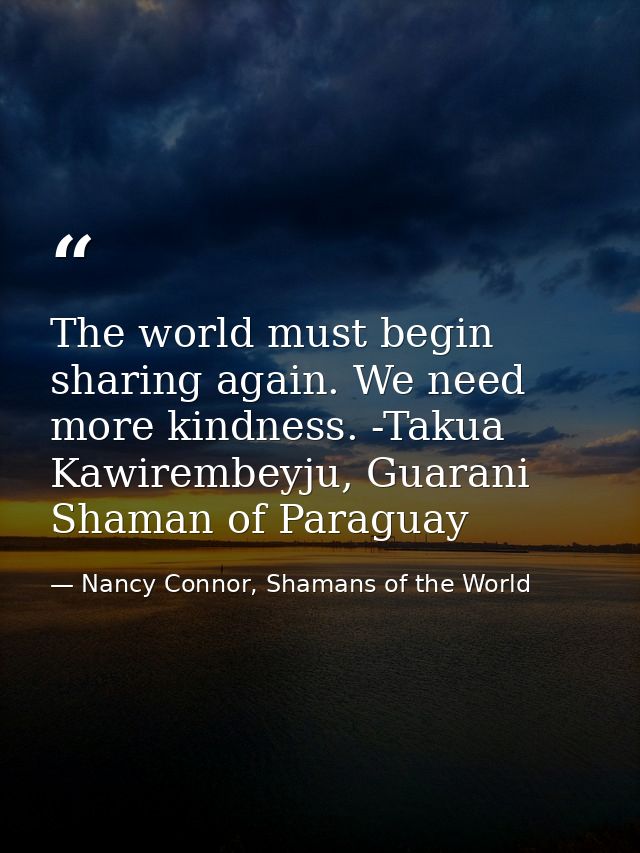 The world must begin sharing again. We need more kindness. -Takua Kawirembeyju, Guarani Shaman of Paraguay — Nancy Connor, Shamans of the World