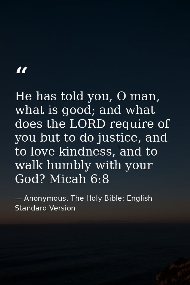 He has told you, O man, what is good; and what does the LORD require of you but to do justice, and to love kindness, and — Anonymous, The Holy Bible: English Standard Version