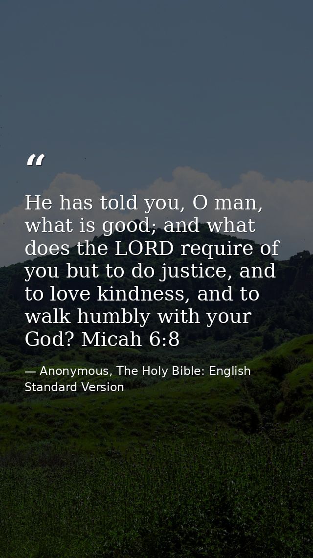 He has told you, O man, what is good; and what does the LORD require of you but to do justice, and to love kindness, and — Anonymous, The Holy Bible: English Standard Version