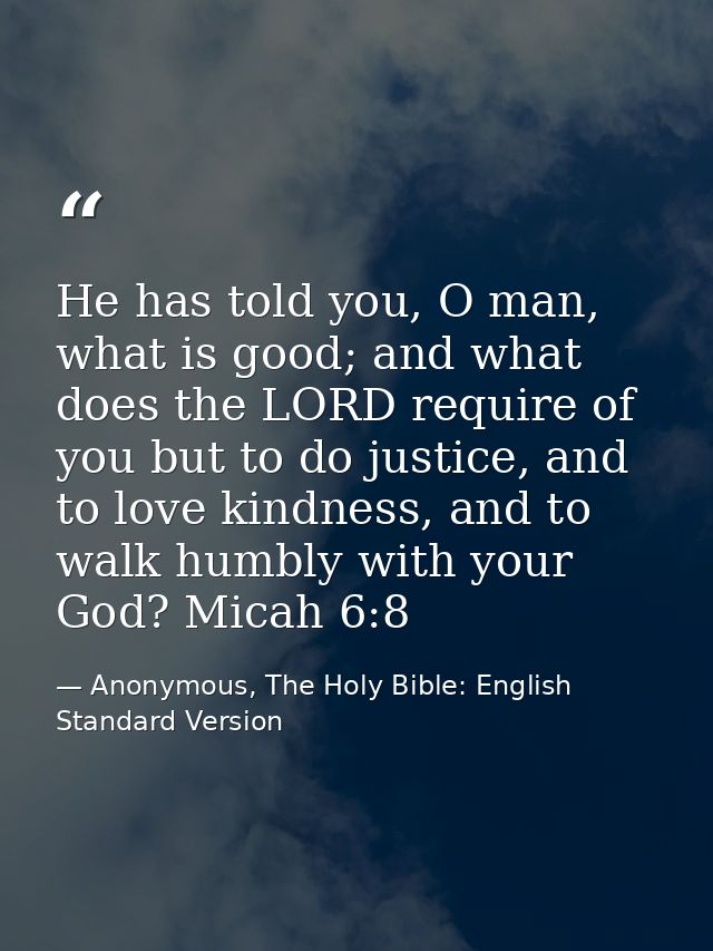 He has told you, O man, what is good; and what does the LORD require of you but to do justice, and to love kindness, and — Anonymous, The Holy Bible: English Standard Version