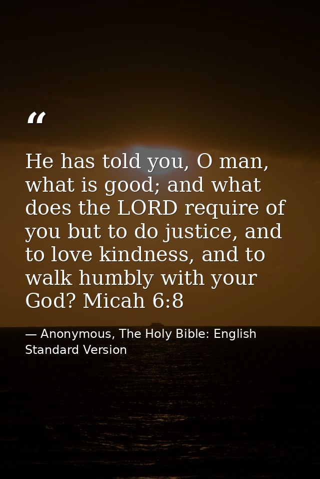 He has told you, O man, what is good; and what does the LORD require of you but to do justice, and to love kindness, and — Anonymous, The Holy Bible: English Standard Version