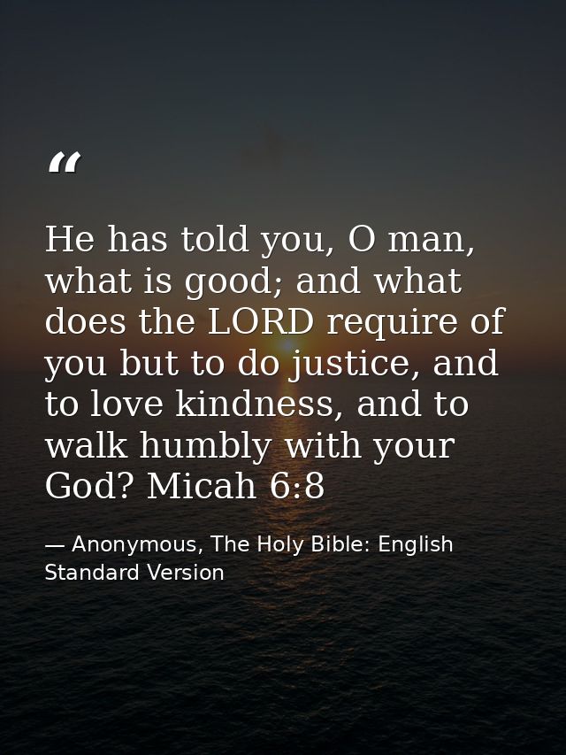 He has told you, O man, what is good; and what does the LORD require of you but to do justice, and to love kindness, and — Anonymous, The Holy Bible: English Standard Version