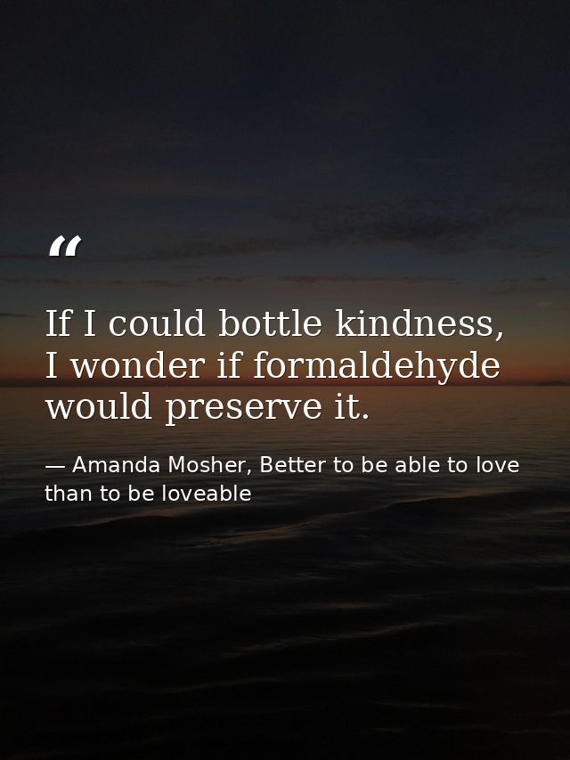 If I could bottle kindness, I wonder if formaldehyde would preserve it. — Amanda Mosher, Better to be able to love than to be loveable