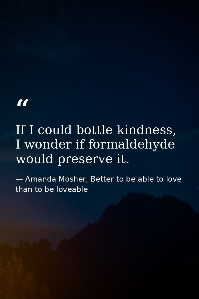 If I could bottle kindness, I wonder if formaldehyde would preserve it. — Amanda Mosher, Better to be able to love than to be loveable