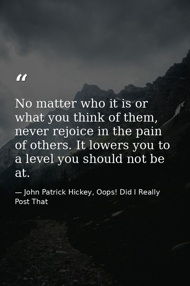 No matter who it is or what you think of them, never rejoice in the pain of others. It lowers you to a level you should  — John Patrick Hickey, Oops! Did I Really Post That