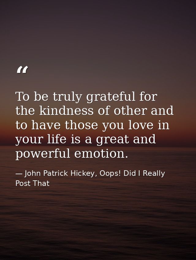To be truly grateful for the kindness of other and to have those you love in your life is a great and powerful emotion. — John Patrick Hickey, Oops! Did I Really Post That