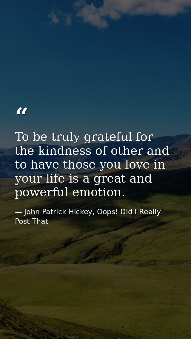 To be truly grateful for the kindness of other and to have those you love in your life is a great and powerful emotion. — John Patrick Hickey, Oops! Did I Really Post That