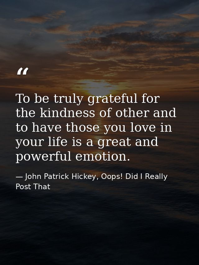 To be truly grateful for the kindness of other and to have those you love in your life is a great and powerful emotion. — John Patrick Hickey, Oops! Did I Really Post That