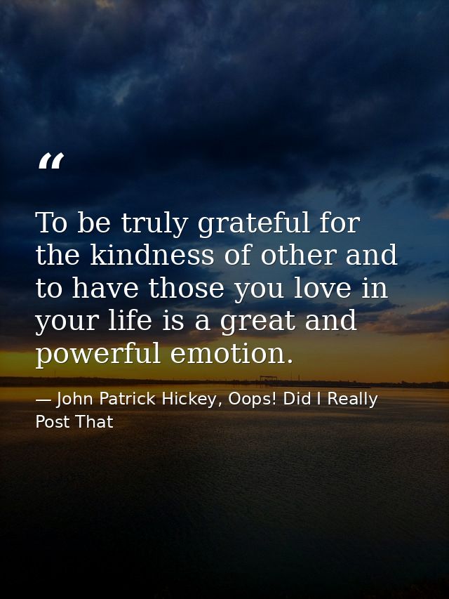 To be truly grateful for the kindness of other and to have those you love in your life is a great and powerful emotion. — John Patrick Hickey, Oops! Did I Really Post That