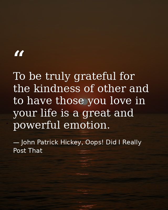 To be truly grateful for the kindness of other and to have those you love in your life is a great and powerful emotion. — John Patrick Hickey, Oops! Did I Really Post That
