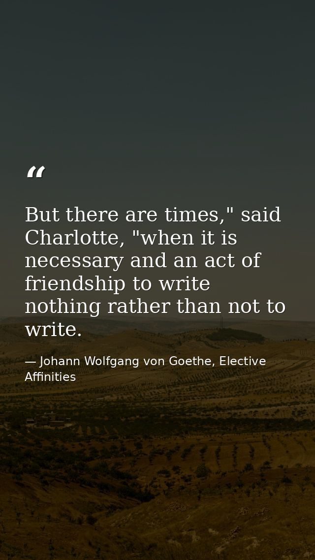 But there are times," said Charlotte, "when it is necessary and an act of friendship to write nothing rather than not to — Johann Wolfgang von Goethe, Elective Affinities