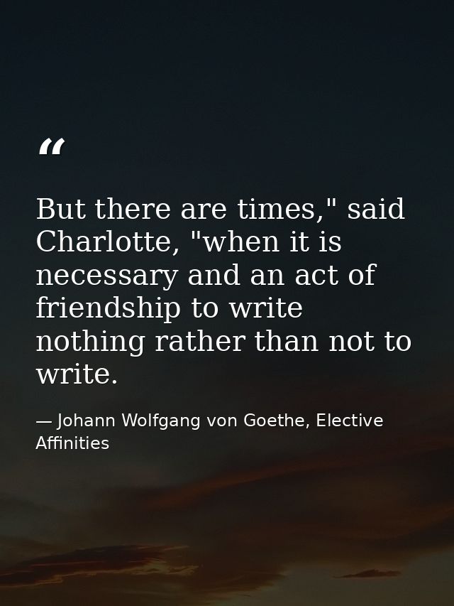 But there are times," said Charlotte, "when it is necessary and an act of friendship to write nothing rather than not to — Johann Wolfgang von Goethe, Elective Affinities