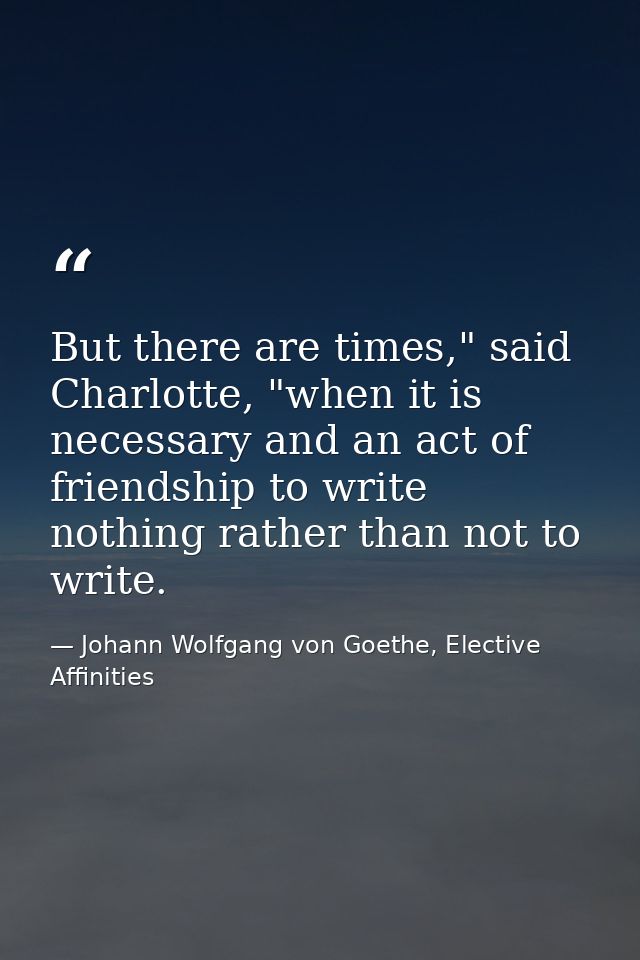 But there are times," said Charlotte, "when it is necessary and an act of friendship to write nothing rather than not to — Johann Wolfgang von Goethe, Elective Affinities