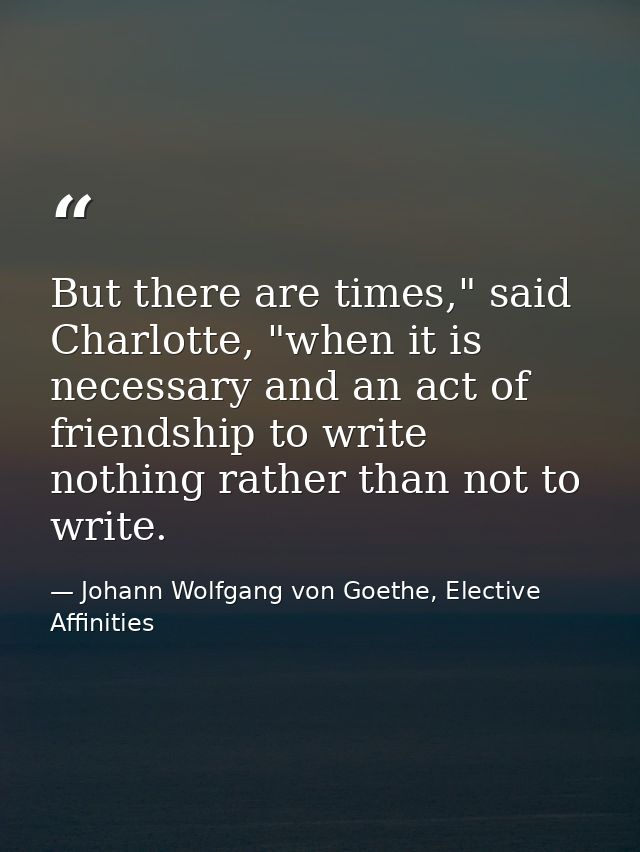 But there are times," said Charlotte, "when it is necessary and an act of friendship to write nothing rather than not to — Johann Wolfgang von Goethe, Elective Affinities