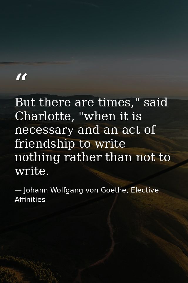 But there are times," said Charlotte, "when it is necessary and an act of friendship to write nothing rather than not to — Johann Wolfgang von Goethe, Elective Affinities