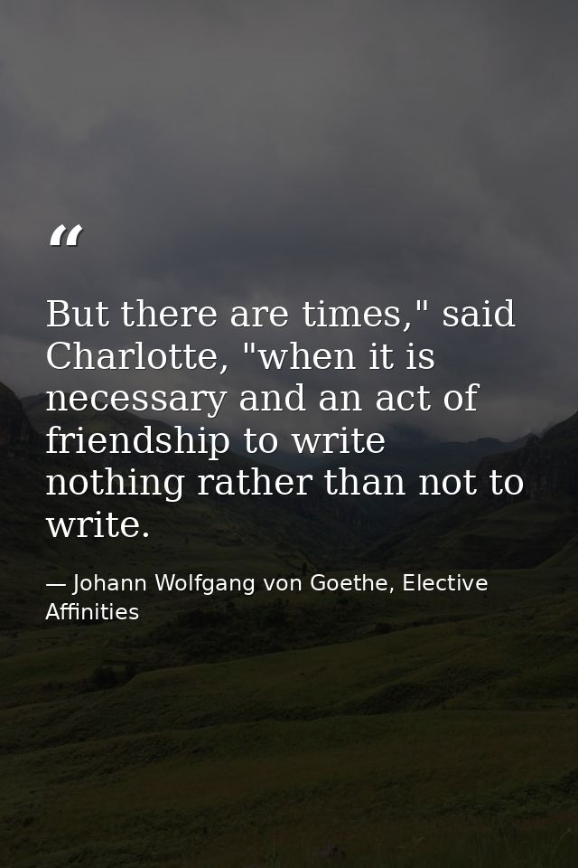 But there are times," said Charlotte, "when it is necessary and an act of friendship to write nothing rather than not to — Johann Wolfgang von Goethe, Elective Affinities