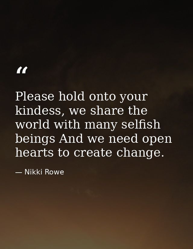 Please hold onto your kindess, we share the world with many selfish beings And we need open hearts to create change. — Nikki Rowe