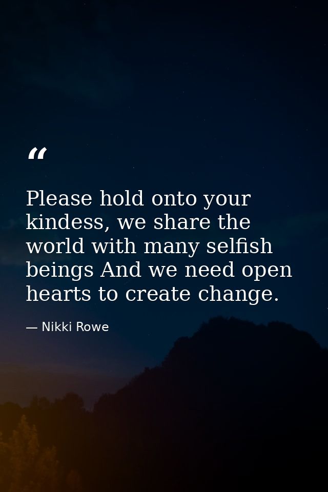 Please hold onto your kindess, we share the world with many selfish beings And we need open hearts to create change. — Nikki Rowe