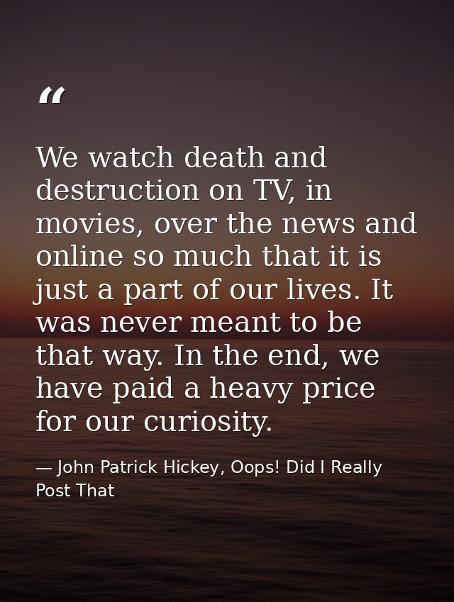 We watch death and destruction on TV, in movies, over the news and online so much that it is just a part of our lives. I — John Patrick Hickey, Oops! Did I Really Post That
