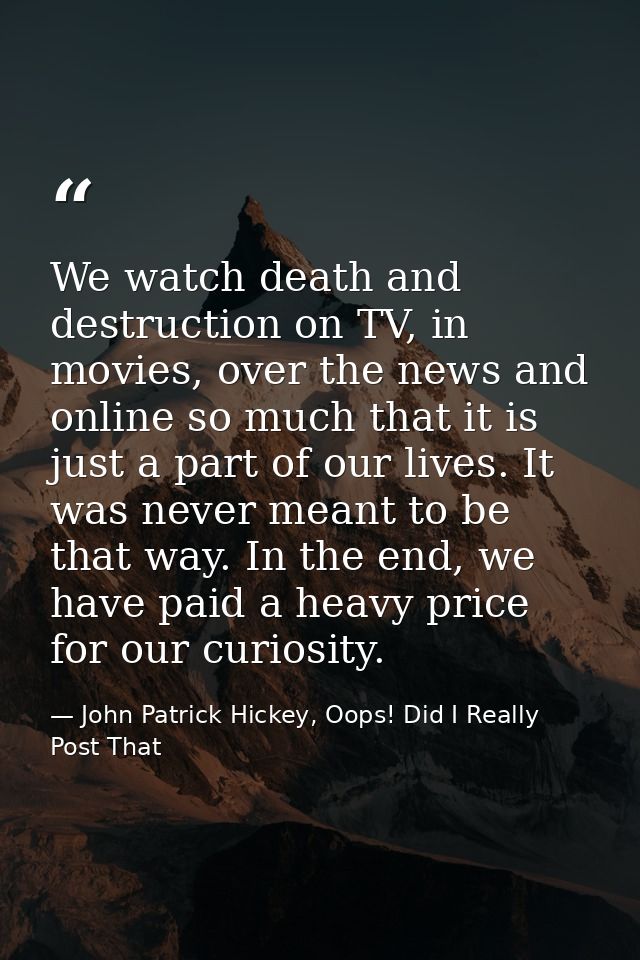 We watch death and destruction on TV, in movies, over the news and online so much that it is just a part of our lives. I — John Patrick Hickey, Oops! Did I Really Post That