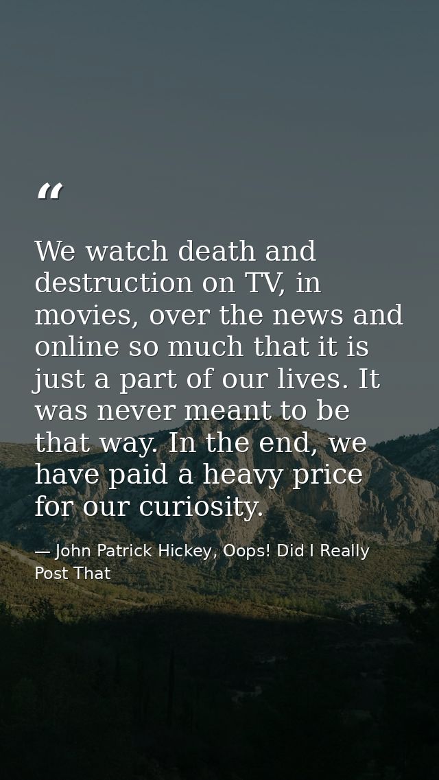 We watch death and destruction on TV, in movies, over the news and online so much that it is just a part of our lives. I — John Patrick Hickey, Oops! Did I Really Post That