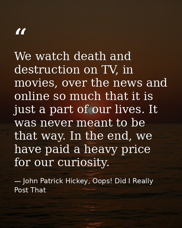 We watch death and destruction on TV, in movies, over the news and online so much that it is just a part of our lives. I — John Patrick Hickey, Oops! Did I Really Post That