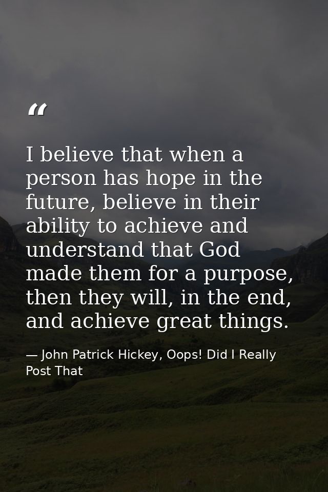 I believe that when a person has hope in the future, believe in their ability to achieve and understand that God made th — John Patrick Hickey, Oops! Did I Really Post That