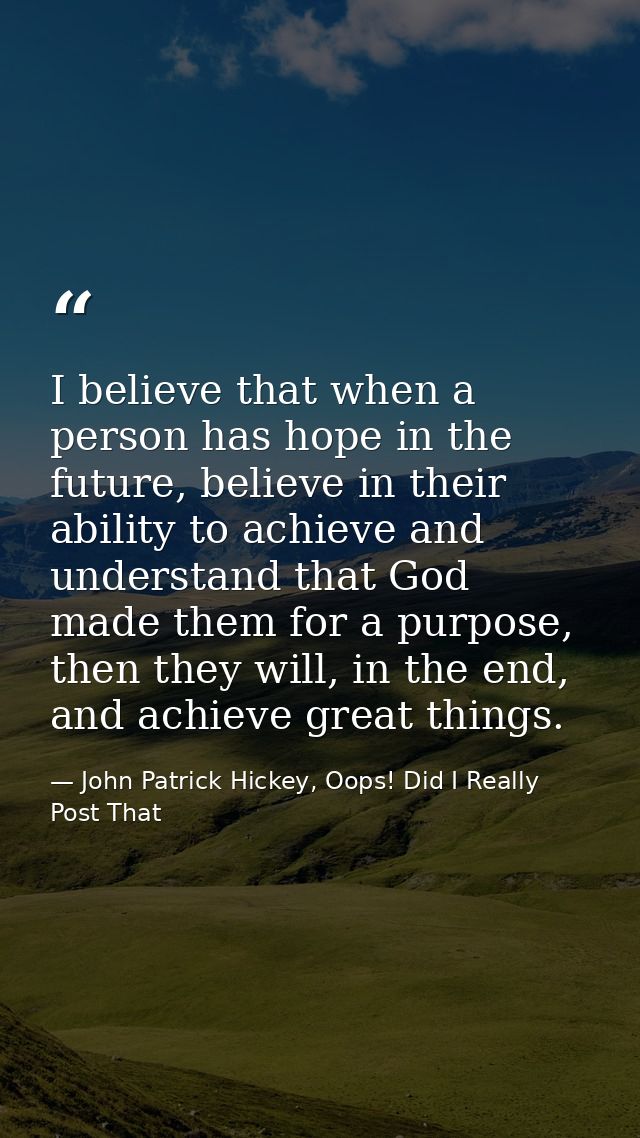 I believe that when a person has hope in the future, believe in their ability to achieve and understand that God made th — John Patrick Hickey, Oops! Did I Really Post That