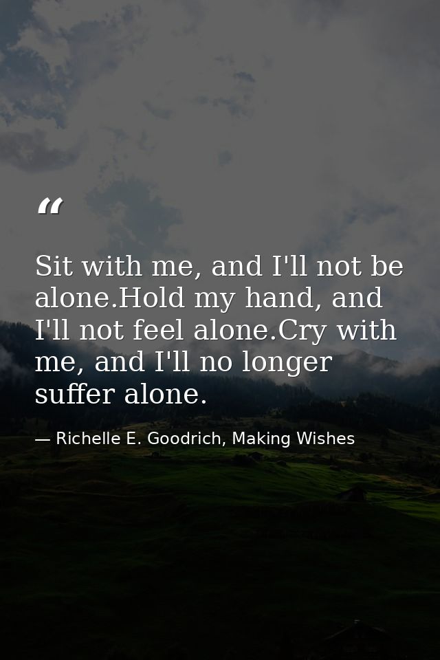 Sit with me, and I'll not be alone.Hold my hand, and I'll not feel alone.Cry with me, and I'll no longer suffer alone. — Richelle E. Goodrich, Making Wishes