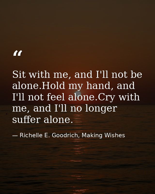 Sit with me, and I'll not be alone.Hold my hand, and I'll not feel alone.Cry with me, and I'll no longer suffer alone. — Richelle E. Goodrich, Making Wishes
