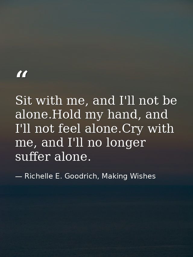 Sit with me, and I'll not be alone.Hold my hand, and I'll not feel alone.Cry with me, and I'll no longer suffer alone. — Richelle E. Goodrich, Making Wishes