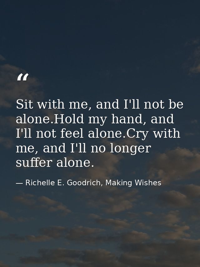 Sit with me, and I'll not be alone.Hold my hand, and I'll not feel alone.Cry with me, and I'll no longer suffer alone. — Richelle E. Goodrich, Making Wishes