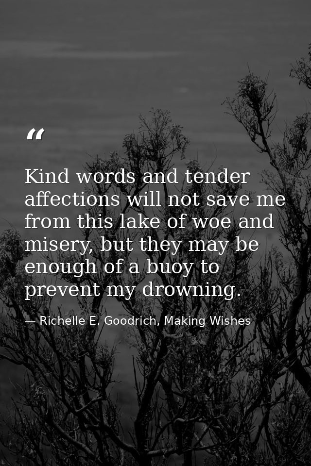 Kind words and tender affections will not save me from this lake of woe and misery, but they may be enough of a buoy to  — Richelle E. Goodrich, Making Wishes