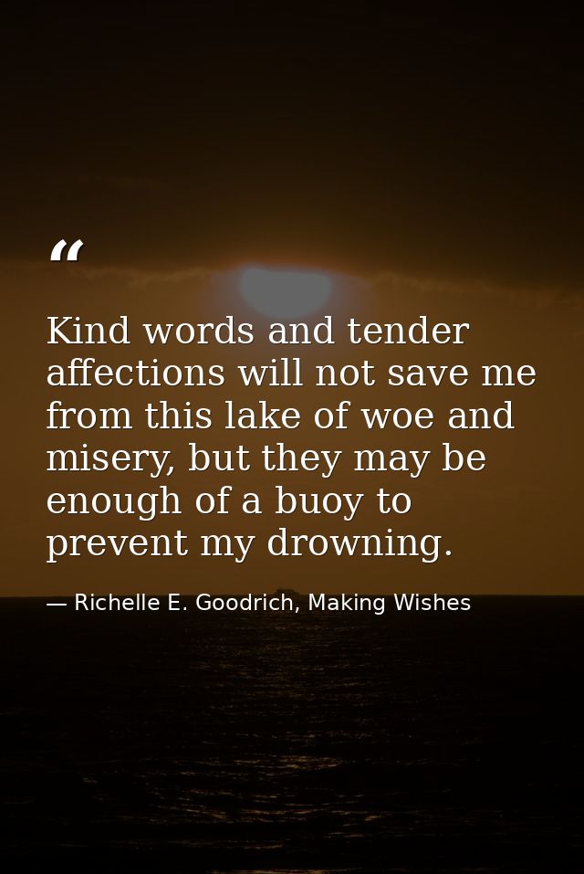 Kind words and tender affections will not save me from this lake of woe and misery, but they may be enough of a buoy to  — Richelle E. Goodrich, Making Wishes