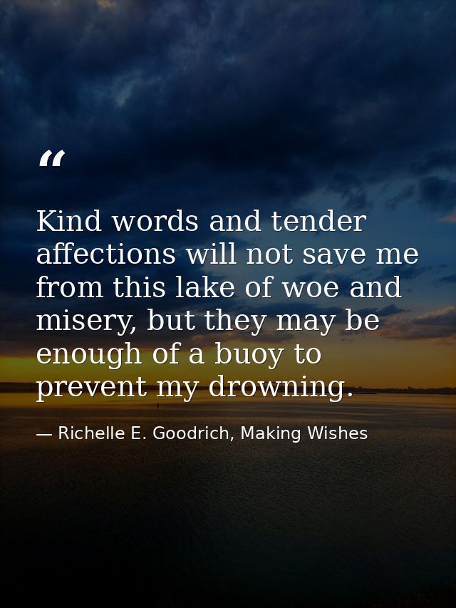 Kind words and tender affections will not save me from this lake of woe and misery, but they may be enough of a buoy to  — Richelle E. Goodrich, Making Wishes
