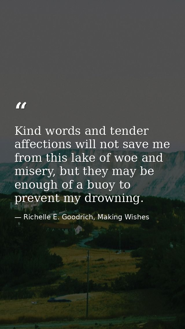 Kind words and tender affections will not save me from this lake of woe and misery, but they may be enough of a buoy to  — Richelle E. Goodrich, Making Wishes