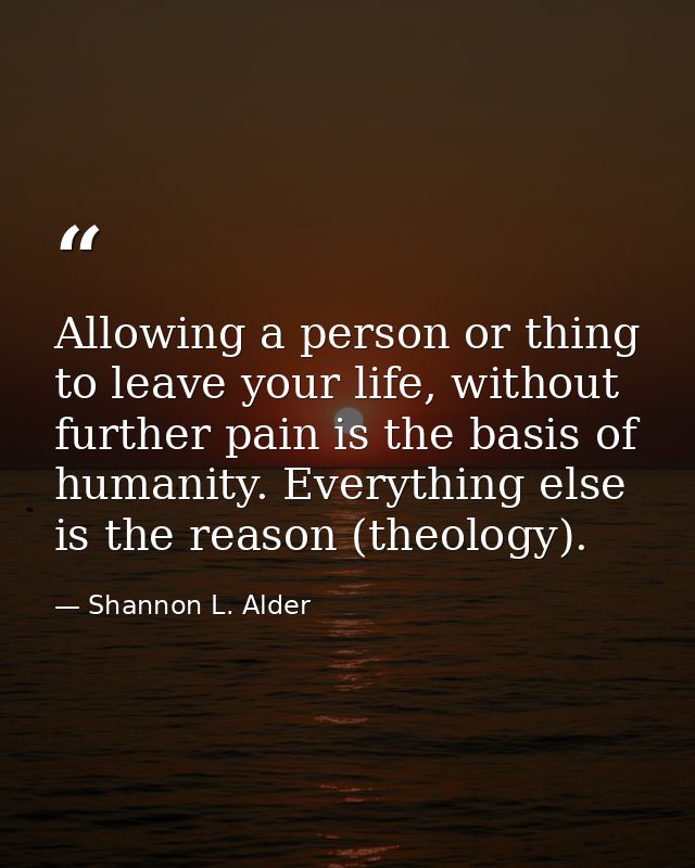 Allowing a person or thing to leave your life, without further pain is the basis of humanity. Everything else is the rea — Shannon L. Alder