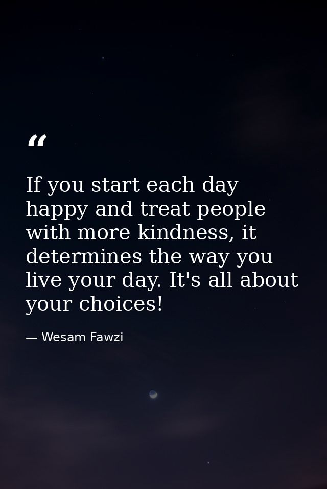 If you start each day happy and treat people with more kindness, it determines the way you live your day. It's all about — Wesam Fawzi