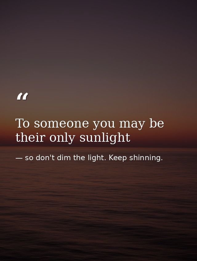 To someone you may be their only sunlight — so don't dim the light. Keep shinning.