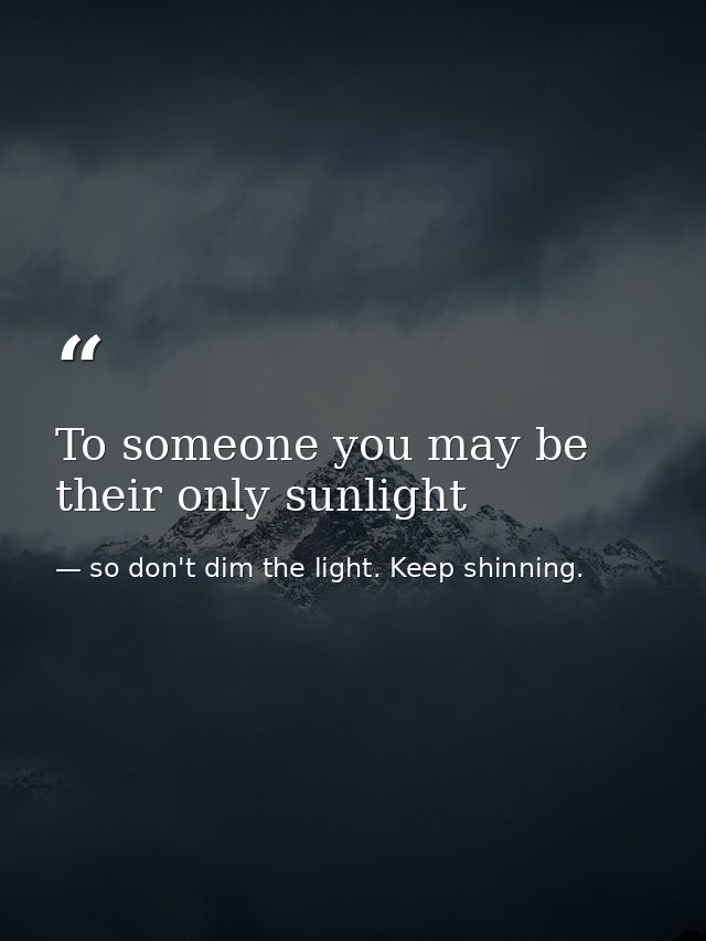 To someone you may be their only sunlight — so don't dim the light. Keep shinning.