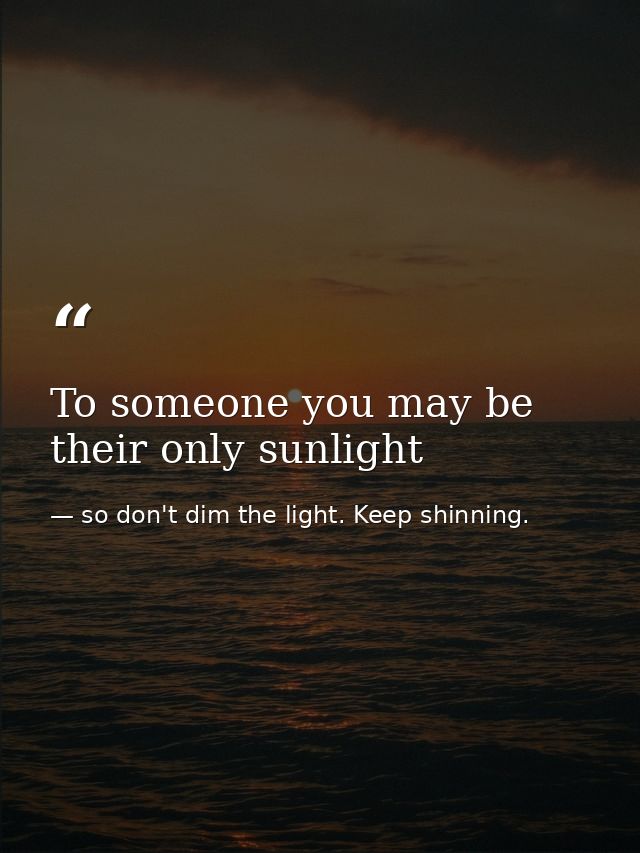 To someone you may be their only sunlight — so don't dim the light. Keep shinning.