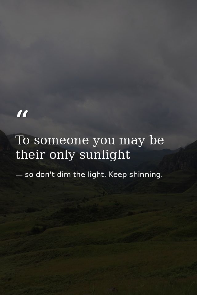 To someone you may be their only sunlight — so don't dim the light. Keep shinning.