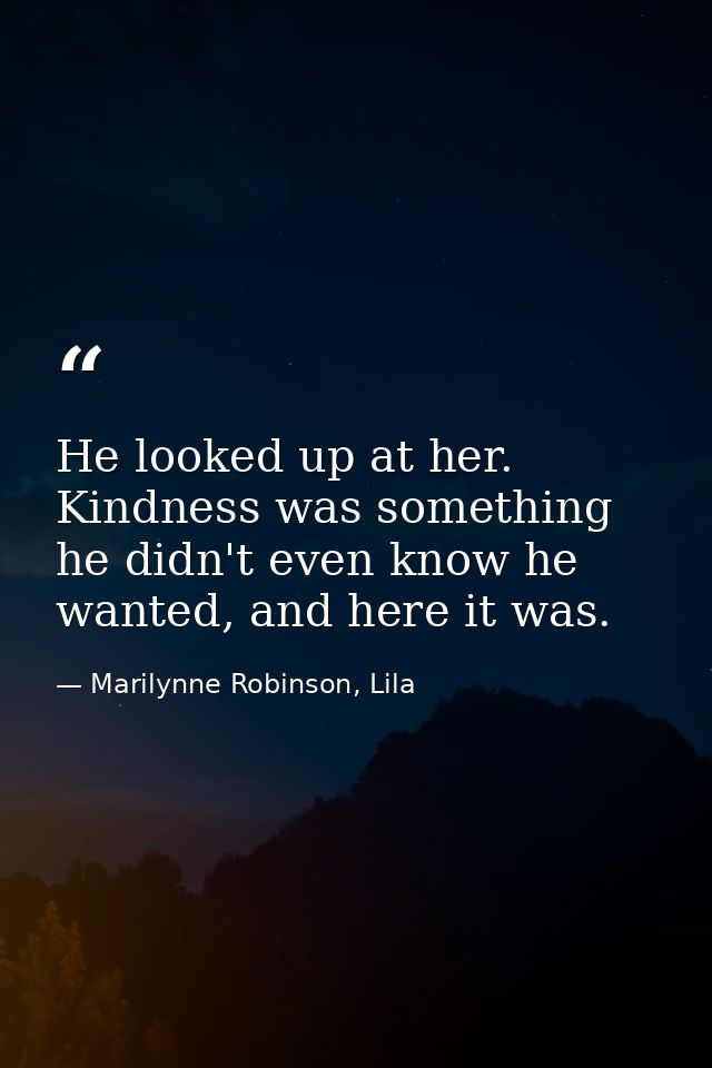 He looked up at her. Kindness was something he didn't even know he wanted, and here it was. — Marilynne Robinson, Lila