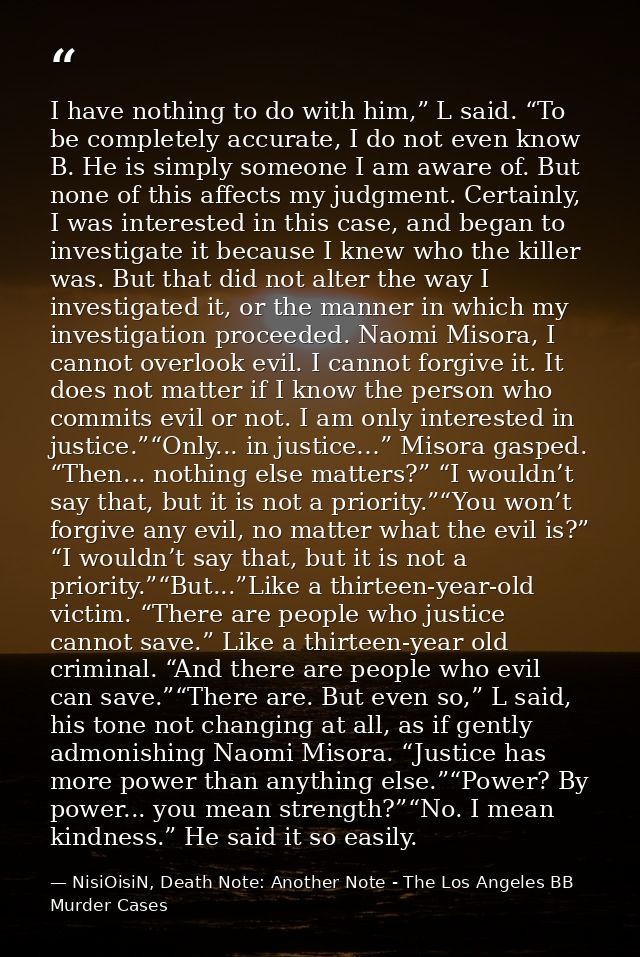 I have nothing to do with him,” L said. “To be completely accurate, I do not even know B. He is simply someone I am awar — NisiOisiN, Death Note: Another Note - The Los Angeles BB Murder Cases